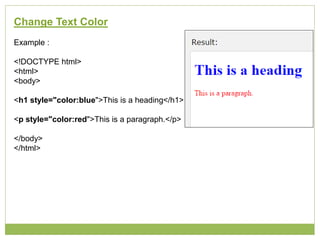 Change Text Color
Example :
<!DOCTYPE html>
<html>
<body>
<h1 style="color:blue">This is a heading</h1>
<p style="color:red">This is a paragraph.</p>
</body>
</html>
 