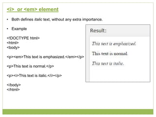 <i> or <em> element
• Both defines italic text, without any extra importance.
• Example
<!DOCTYPE html>
<html>
<body>
<p><em>This text is emphasized.</em></p>
<p>This text is normal.</p>
<p><i>This text is italic.</i></p>
</body>
</html>
 