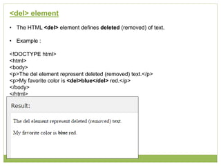 <del> element
• The HTML <del> element defines deleted (removed) of text.
• Example :
<!DOCTYPE html>
<html>
<body>
<p>The del element represent deleted (removed) text.</p>
<p>My favorite color is <del>blue</del> red.</p>
</body>
</html>
 