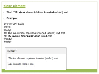 <ins> element
• The HTML <ins> element defines inserted (added) text.
• Example:
<!DOCTYPE html>
<html>
<body>
<p>The ins element represent inserted (added) text.</p>
<p>My favorite <ins>color</ins> is red.</p>
</body>
</html>
 