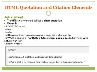 HTML Quotation and Citation Elements
<q> element
• The HTML <q> element defines a short quotation.
• Example:
<!DOCTYPE html>
<html>
<body>
<p>Browsers insert quotation marks around the q element.</p>
<p>WWF's goal is to: <q>Build a future where people live in harmony with
nature.</q></p>
</body> </html>
 