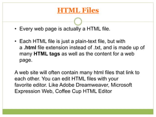 • Every web page is actually a HTML file.
• Each HTML file is just a plain-text file, but with
a .html file extension instead of .txt, and is made up of
many HTML tags as well as the content for a web
page.
A web site will often contain many html files that link to
each other. You can edit HTML files with your
favorite editor. Like Adobe Dreamweaver, Microsoft
Expression Web, Coffee Cup HTML Editor
HTML Files
 