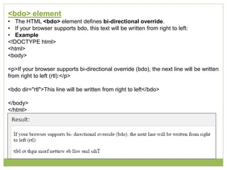 <bdo> element
• The HTML <bdo> element defines bi-directional override.
• If your browser supports bdo, this text will be written from right to left:
• Example
<!DOCTYPE html>
<html>
<body>
<p>If your browser supports bi-directional override (bdo), the next line will be written
from right to left (rtl):</p>
<bdo dir="rtl">This line will be written from right to left</bdo>
</body>
</html>
 