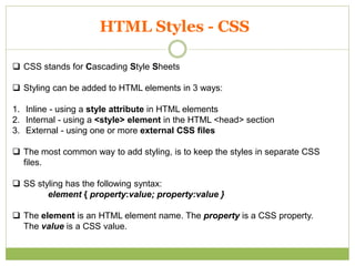 HTML Styles - CSS
 CSS stands for Cascading Style Sheets
 Styling can be added to HTML elements in 3 ways:
1. Inline - using a style attribute in HTML elements
2. Internal - using a <style> element in the HTML <head> section
3. External - using one or more external CSS files
 The most common way to add styling, is to keep the styles in separate CSS
files.
 SS styling has the following syntax:
element { property:value; property:value }
 The element is an HTML element name. The property is a CSS property.
The value is a CSS value.
 