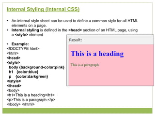 Internal Styling (Internal CSS)
• An internal style sheet can be used to define a common style for all HTML
elements on a page.
• Internal styling is defined in the <head> section of an HTML page, using
a <style> element
• Example:
<!DOCTYPE html>
<html>
<head>
<style>
body {background-color:pink}
h1 {color:blue}
p {color:darkgreen}
</style>
</head>
<body>
<h1>This is a heading</h1>
<p>This is a paragraph.</p>
</body> </html>
 