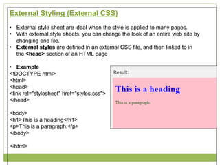 External Styling (External CSS)
• External style sheet are ideal when the style is applied to many pages.
• With external style sheets, you can change the look of an entire web site by
changing one file.
• External styles are defined in an external CSS file, and then linked to in
the <head> section of an HTML page
• Example
<!DOCTYPE html>
<html>
<head>
<link rel="stylesheet" href="styles.css">
</head>
<body>
<h1>This is a heading</h1>
<p>This is a paragraph.</p>
</body>
</html>
 