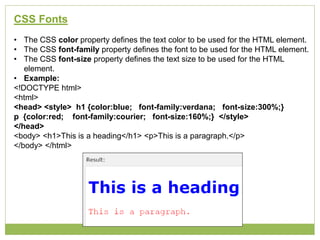 CSS Fonts
• The CSS color property defines the text color to be used for the HTML element.
• The CSS font-family property defines the font to be used for the HTML element.
• The CSS font-size property defines the text size to be used for the HTML
element.
• Example:
<!DOCTYPE html>
<html>
<head> <style> h1 {color:blue; font-family:verdana; font-size:300%;}
p {color:red; font-family:courier; font-size:160%;} </style>
</head>
<body> <h1>This is a heading</h1> <p>This is a paragraph.</p>
</body> </html>
 