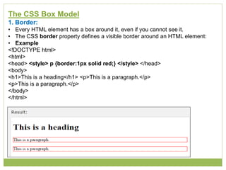 The CSS Box Model
1. Border:
• Every HTML element has a box around it, even if you cannot see it.
• The CSS border property defines a visible border around an HTML element:
• Example
<!DOCTYPE html>
<html>
<head> <style> p {border:1px solid red;} </style> </head>
<body>
<h1>This is a heading</h1> <p>This is a paragraph.</p>
<p>This is a paragraph.</p>
</body>
</html>
 