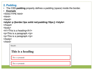 2. Padding
• The CSS padding property defines a padding (space) inside the border.
• Example
<!DOCTYPE html>
<html>
<head>
<style> p {border:3px solid red;padding:10px;} </style>
</head>
<body>
<h1>This is a heading</h1>
<p>This is a paragraph.</p>
<p>This is a paragraph.</p>
</body>
</html>
 