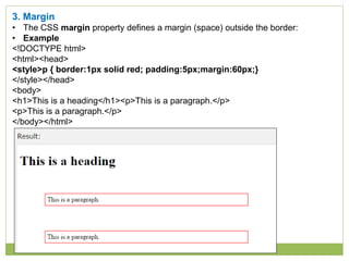 3. Margin
• The CSS margin property defines a margin (space) outside the border:
• Example
<!DOCTYPE html>
<html><head>
<style>p { border:1px solid red; padding:5px;margin:60px;}
</style></head>
<body>
<h1>This is a heading</h1><p>This is a paragraph.</p>
<p>This is a paragraph.</p>
</body></html>
 