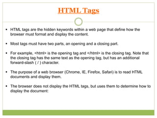 HTML Tags
 HTML tags are the hidden keywords within a web page that define how the
browser must format and display the content.
 Most tags must have two parts, an opening and a closing part.
 For example, <html> is the opening tag and </html> is the closing tag. Note that
the closing tag has the same text as the opening tag, but has an additional
forward-slash ( / ) character.
 The purpose of a web browser (Chrome, IE, Firefox, Safari) is to read HTML
documents and display them.
 The browser does not display the HTML tags, but uses them to determine how to
display the document:
 