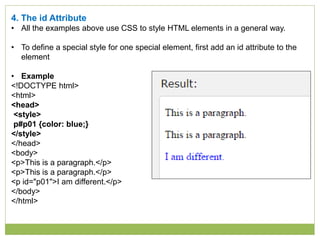 4. The id Attribute
• All the examples above use CSS to style HTML elements in a general way.
• To define a special style for one special element, first add an id attribute to the
element
• Example
<!DOCTYPE html>
<html>
<head>
<style>
p#p01 {color: blue;}
</style>
</head>
<body>
<p>This is a paragraph.</p>
<p>This is a paragraph.</p>
<p id="p01">I am different.</p>
</body>
</html>
 
