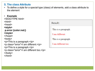 5. The class Attribute
• To define a style for a special type (class) of elements, add a class attribute to
the element
• Example
<!DOCTYPE html>
<html>
<head>
<style>
p.error {color:red;}
</style>
</head>
<body>
<p>This is a paragraph.</p>
<p class="error">I am different.</p>
<p>This is a paragraph.</p>
<p class="error">I am different too.</p>
</body>
</html>
 