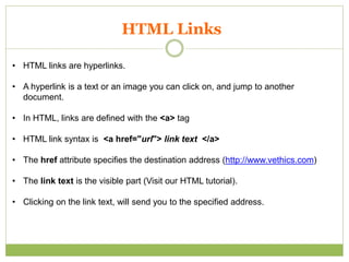 HTML Links
• HTML links are hyperlinks.
• A hyperlink is a text or an image you can click on, and jump to another
document.
• In HTML, links are defined with the <a> tag
• HTML link syntax is <a href="url"> link text </a>
• The href attribute specifies the destination address (http://www.vethics.com)
• The link text is the visible part (Visit our HTML tutorial).
• Clicking on the link text, will send you to the specified address.
 