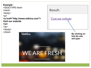 Example :
<!DOCTYPE html>
<html>
<body>
<p>
<a href="http://www.vethics.com">
Visit our website
</a>
</p>
</body>
</html>
By clicking on
link the site
will open
 