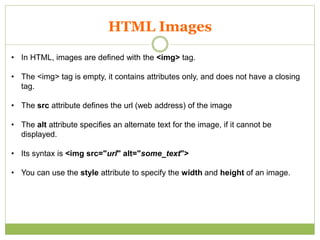 HTML Images
• In HTML, images are defined with the <img> tag.
• The <img> tag is empty, it contains attributes only, and does not have a closing
tag.
• The src attribute defines the url (web address) of the image
• The alt attribute specifies an alternate text for the image, if it cannot be
displayed.
• Its syntax is <img src="url" alt="some_text">
• You can use the style attribute to specify the width and height of an image.
 