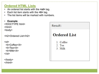 Ordered HTML Lists
• An ordered list starts with the <ol> tag.
• Each list item starts with the <li> tag.
• The list items will be marked with numbers.
• Example
<!DOCTYPE html>
<html>
<body>
<h2>Ordered List</h2>
<ol>
<li>Coffee</li>
<li>Tea</li>
<li>Milk</li>
</ol>
</body>
</html>
 