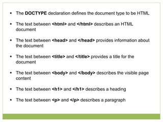 The DOCTYPE declaration defines the document type to be HTML
 The text between <html> and </html> describes an HTML
document
 The text between <head> and </head> provides information about
the document
 The text between <title> and </title> provides a title for the
document
 The text between <body> and </body> describes the visible page
content
 The text between <h1> and </h1> describes a heading
 The text between <p> and </p> describes a paragraph
 
