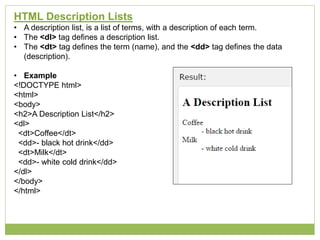 HTML Description Lists
• A description list, is a list of terms, with a description of each term.
• The <dl> tag defines a description list.
• The <dt> tag defines the term (name), and the <dd> tag defines the data
(description).
• Example
<!DOCTYPE html>
<html>
<body>
<h2>A Description List</h2>
<dl>
<dt>Coffee</dt>
<dd>- black hot drink</dd>
<dt>Milk</dt>
<dd>- white cold drink</dd>
</dl>
</body>
</html>
 