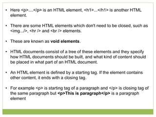 • Here <p>....</p> is an HTML element, <h1>...</h1> is another HTML
element.
• There are some HTML elements which don't need to be closed, such as
<img.../>, <hr /> and <br /> elements.
• These are known as void elements.
• HTML documents consist of a tree of these elements and they specify
how HTML documents should be built, and what kind of content should
be placed in what part of an HTML document.
• An HTML element is defined by a starting tag. If the element contains
other content, it ends with a closing tag.
• For example <p> is starting tag of a paragraph and </p> is closing tag of
the same paragraph but <p>This is paragraph</p> is a paragraph
element
 