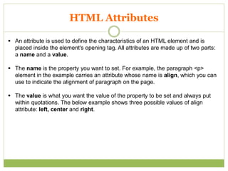 HTML Attributes
 An attribute is used to define the characteristics of an HTML element and is
placed inside the element's opening tag. All attributes are made up of two parts:
a name and a value.
 The name is the property you want to set. For example, the paragraph <p>
element in the example carries an attribute whose name is align, which you can
use to indicate the alignment of paragraph on the page.
 The value is what you want the value of the property to be set and always put
within quotations. The below example shows three possible values of align
attribute: left, center and right.
 
