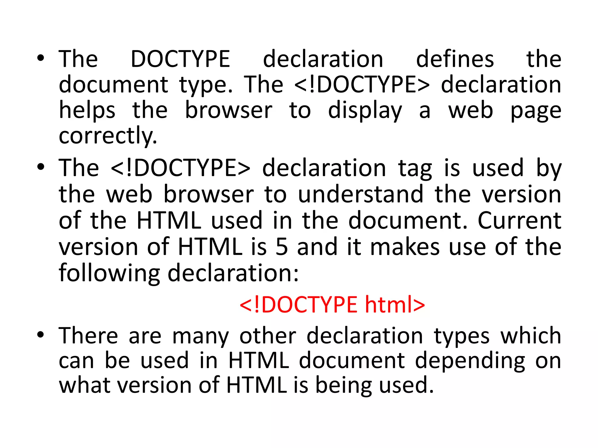 • The DOCTYPE declaration defines the
document type. The <!DOCTYPE> declaration
helps the browser to display a web page
correctly.
• The <!DOCTYPE> declaration tag is used by
the web browser to understand the version
of the HTML used in the document. Current
version of HTML is 5 and it makes use of the
following declaration:
<!DOCTYPE html>
• There are many other declaration types which
can be used in HTML document depending on
what version of HTML is being used.
 