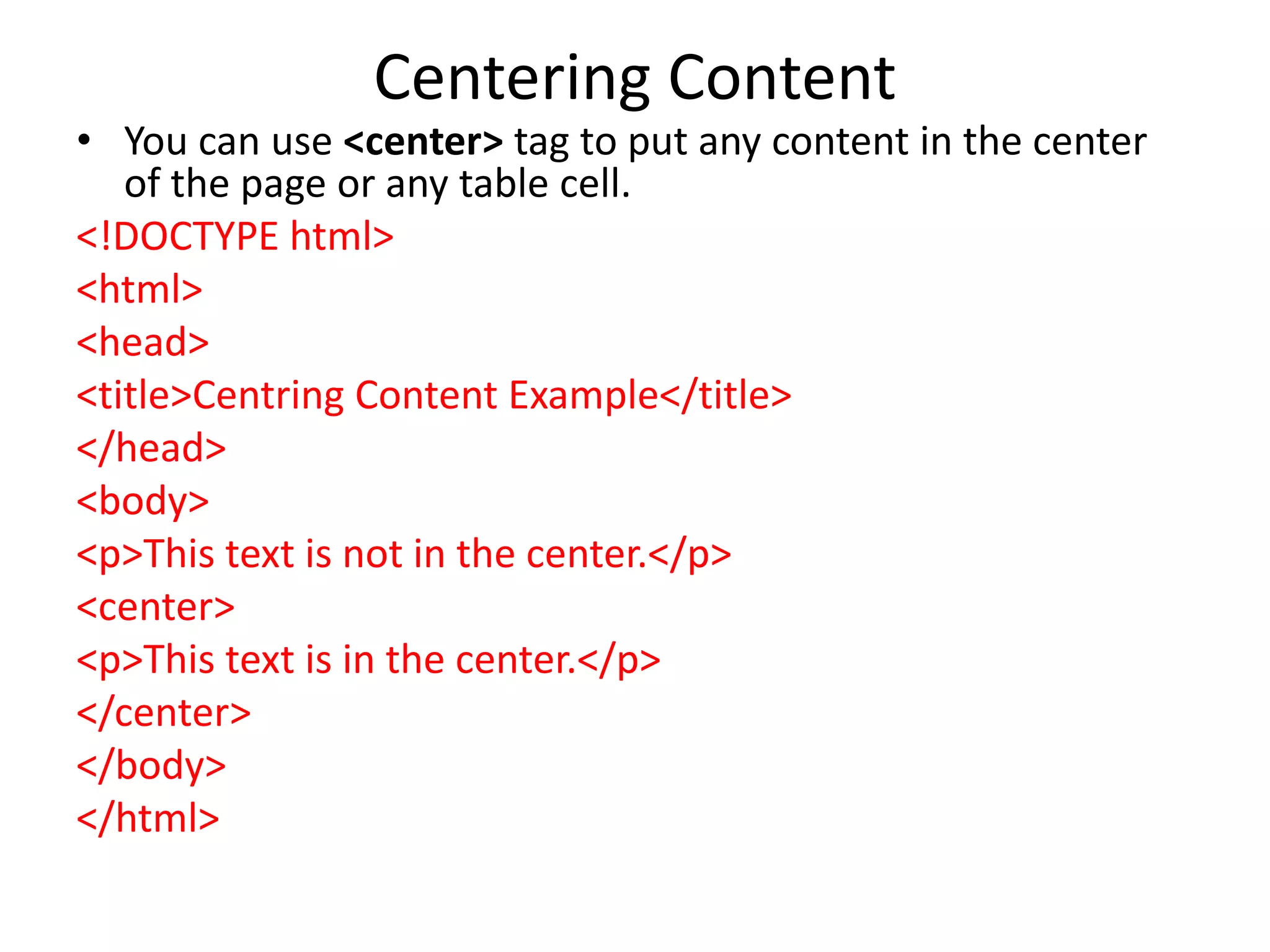 Centering Content
• You can use <center> tag to put any content in the center
of the page or any table cell.
<!DOCTYPE html>
<html>
<head>
<title>Centring Content Example</title>
</head>
<body>
<p>This text is not in the center.</p>
<center>
<p>This text is in the center.</p>
</center>
</body>
</html>
 