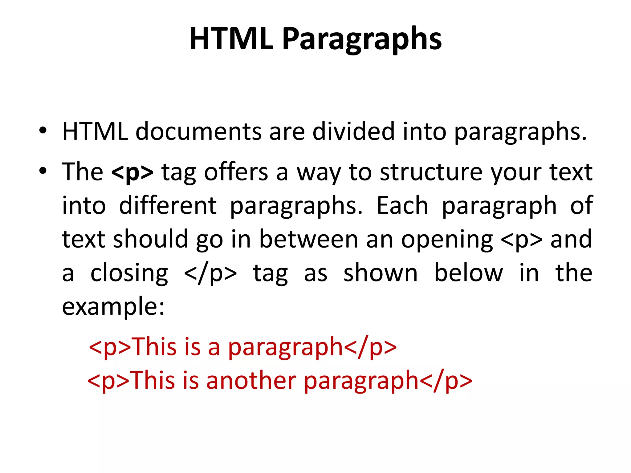 HTML Paragraphs
• HTML documents are divided into paragraphs.
• The <p> tag offers a way to structure your text
into different paragraphs. Each paragraph of
text should go in between an opening <p> and
a closing </p> tag as shown below in the
example:
<p>This is a paragraph</p>
<p>This is another paragraph</p>
 