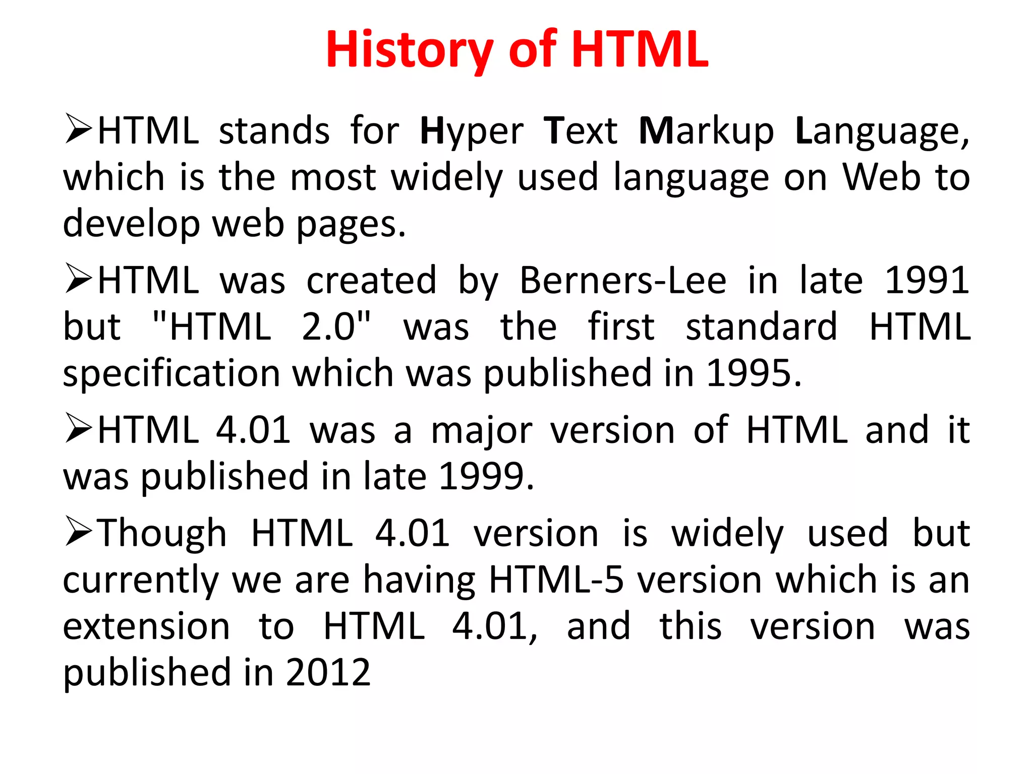 History of HTML
HTML stands for Hyper Text Markup Language,
which is the most widely used language on Web to
develop web pages.
HTML was created by Berners-Lee in late 1991
but "HTML 2.0" was the first standard HTML
specification which was published in 1995.
HTML 4.01 was a major version of HTML and it
was published in late 1999.
Though HTML 4.01 version is widely used but
currently we are having HTML-5 version which is an
extension to HTML 4.01, and this version was
published in 2012
 