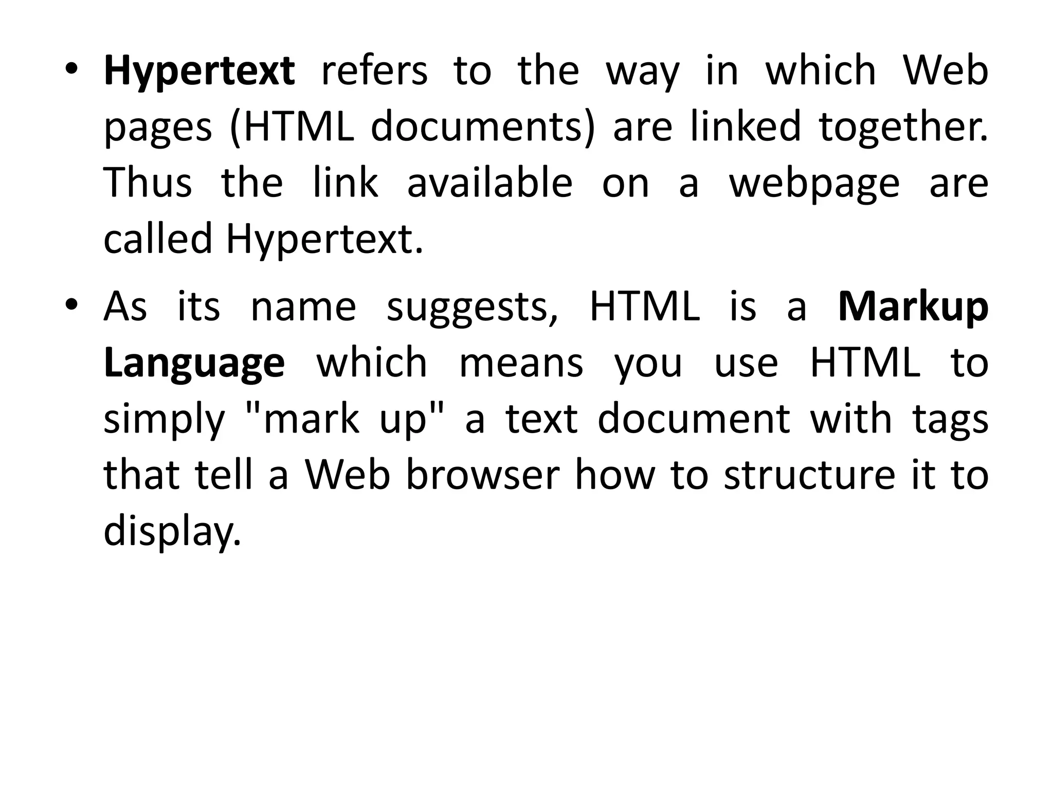 • Hypertext refers to the way in which Web
pages (HTML documents) are linked together.
Thus the link available on a webpage are
called Hypertext.
• As its name suggests, HTML is a Markup
Language which means you use HTML to
simply "mark up" a text document with tags
that tell a Web browser how to structure it to
display.
 