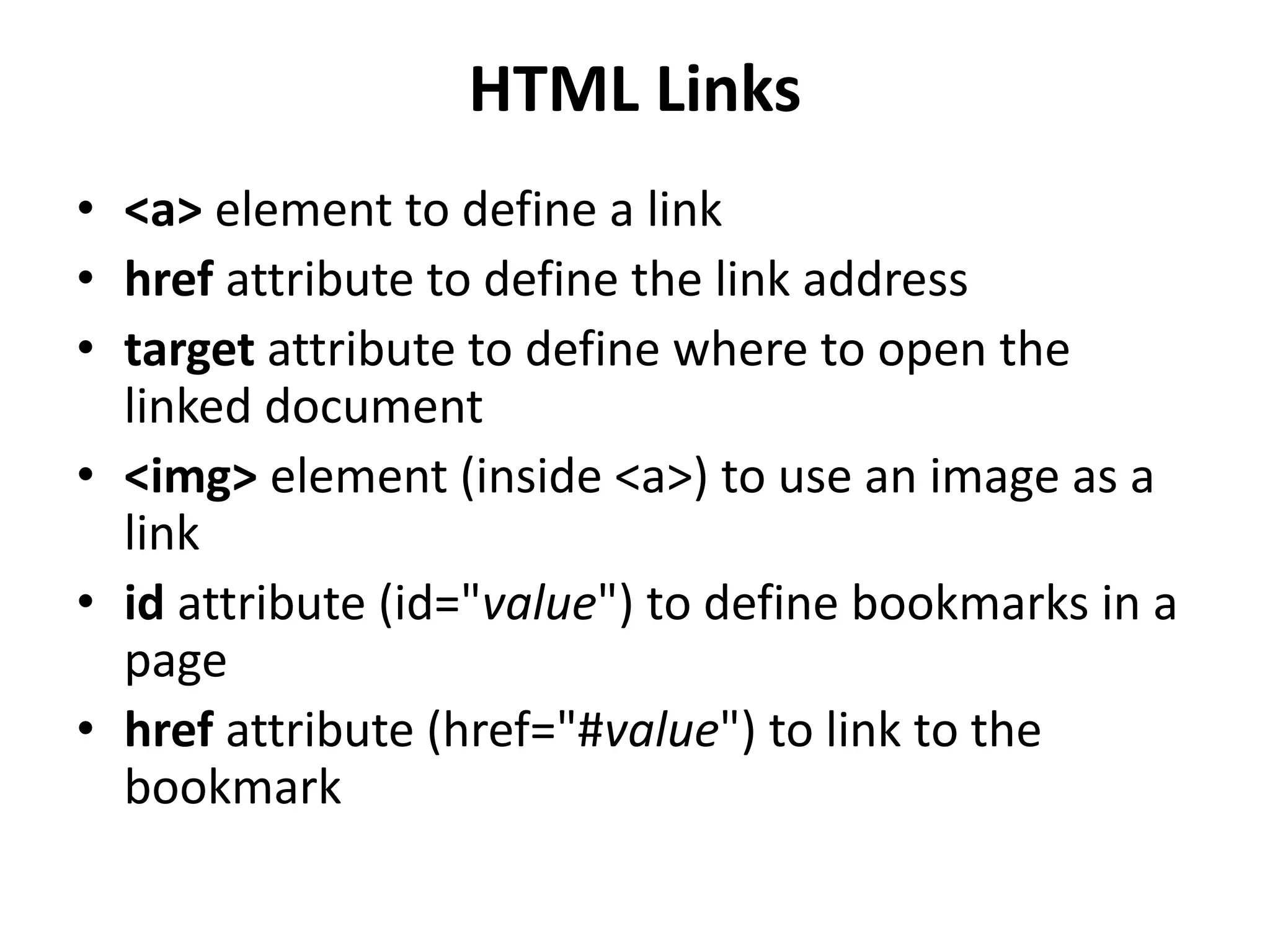HTML Links
• <a> element to define a link
• href attribute to define the link address
• target attribute to define where to open the
linked document
• <img> element (inside <a>) to use an image as a
link
• id attribute (id="value") to define bookmarks in a
page
• href attribute (href="#value") to link to the
bookmark
 