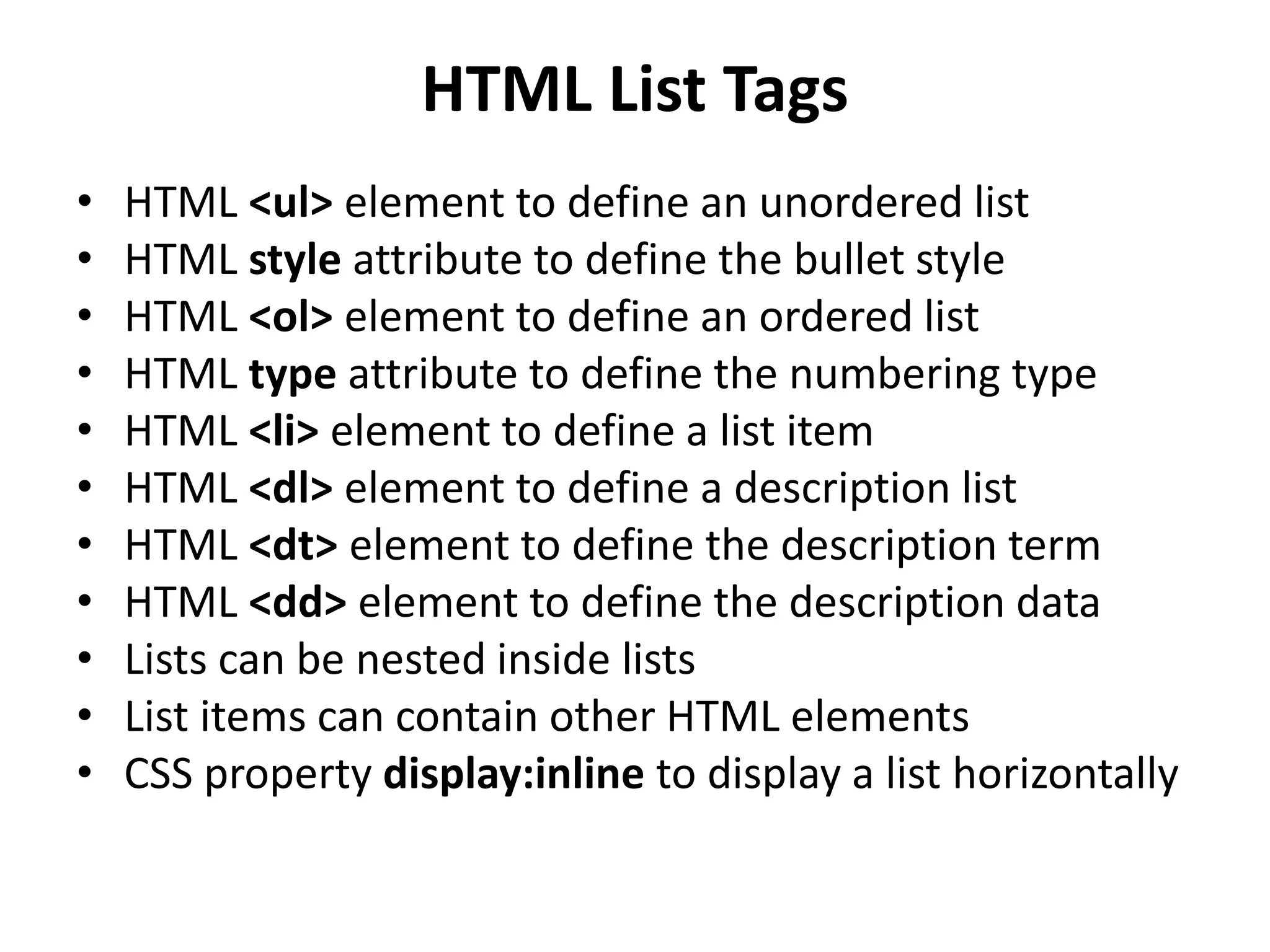 HTML List Tags
• HTML <ul> element to define an unordered list
• HTML style attribute to define the bullet style
• HTML <ol> element to define an ordered list
• HTML type attribute to define the numbering type
• HTML <li> element to define a list item
• HTML <dl> element to define a description list
• HTML <dt> element to define the description term
• HTML <dd> element to define the description data
• Lists can be nested inside lists
• List items can contain other HTML elements
• CSS property display:inline to display a list horizontally
 