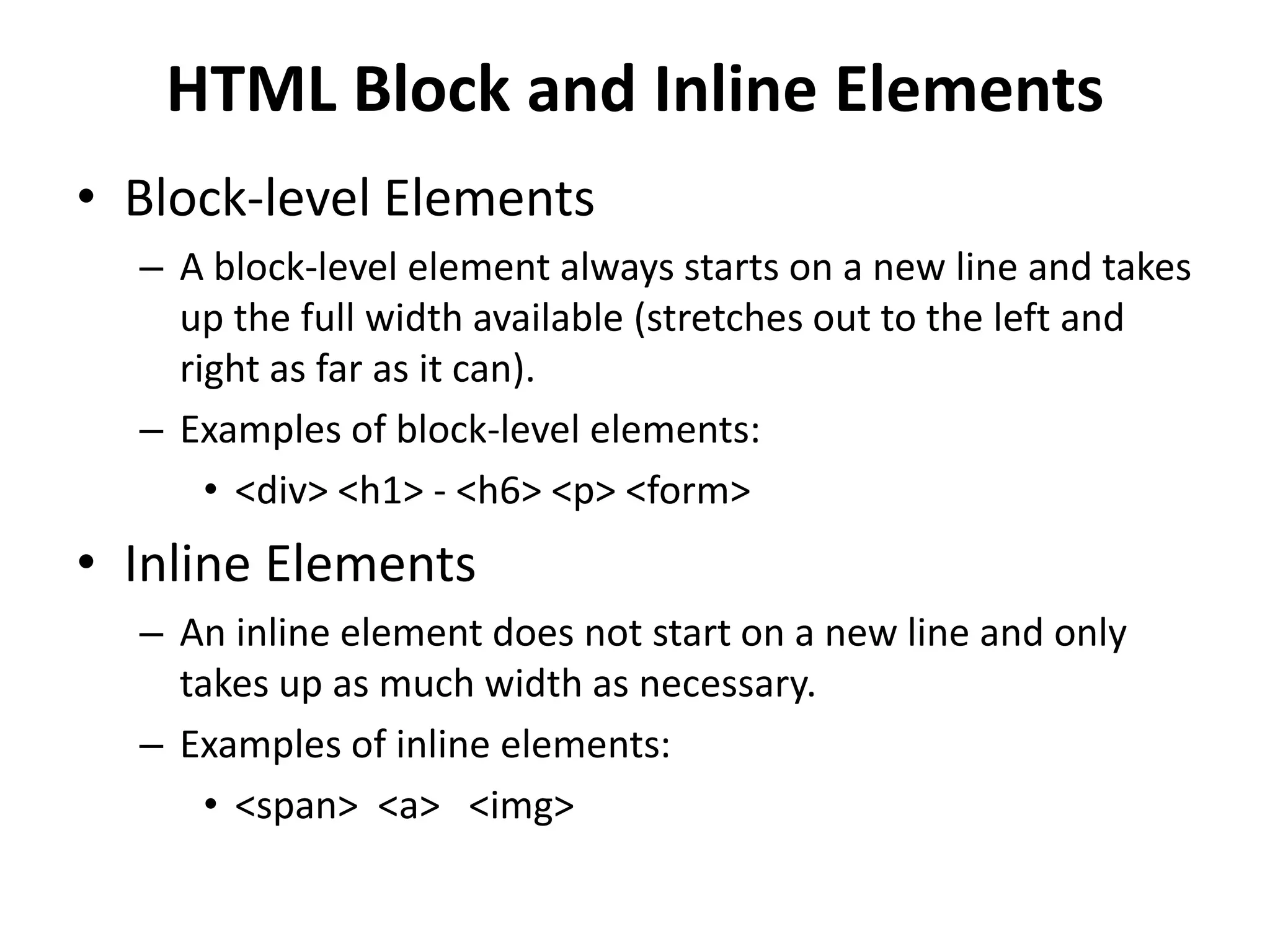 HTML Block and Inline Elements
• Block-level Elements
– A block-level element always starts on a new line and takes
up the full width available (stretches out to the left and
right as far as it can).
– Examples of block-level elements:
• <div> <h1> - <h6> <p> <form>
• Inline Elements
– An inline element does not start on a new line and only
takes up as much width as necessary.
– Examples of inline elements:
• <span> <a> <img>
 