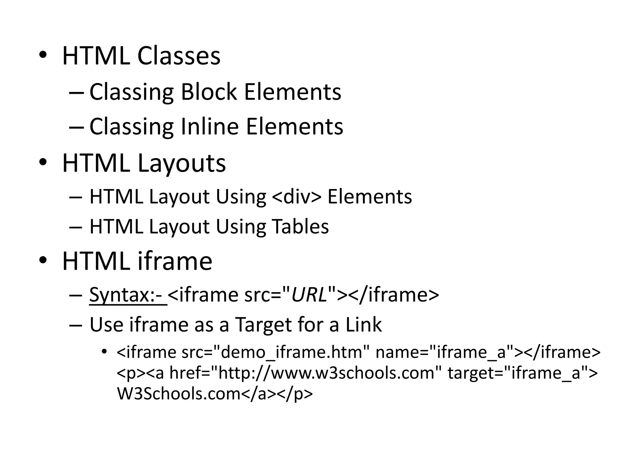 • HTML Classes
– Classing Block Elements
– Classing Inline Elements
• HTML Layouts
– HTML Layout Using <div> Elements
– HTML Layout Using Tables
• HTML iframe
– Syntax:- <iframe src="URL"></iframe>
– Use iframe as a Target for a Link
• <iframe src="demo_iframe.htm" name="iframe_a"></iframe>
<p><a href="http://www.w3schools.com" target="iframe_a">
W3Schools.com</a></p>
 