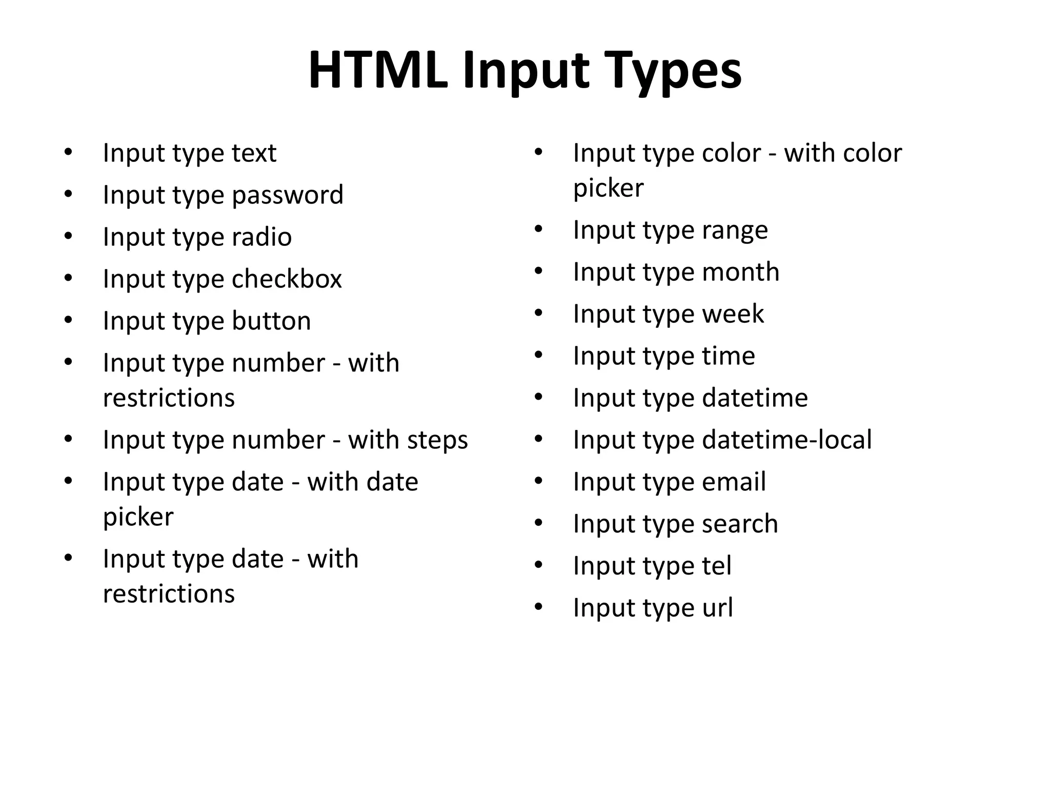 HTML Input Types
• Input type text
• Input type password
• Input type radio
• Input type checkbox
• Input type button
• Input type number - with
restrictions
• Input type number - with steps
• Input type date - with date
picker
• Input type date - with
restrictions
• Input type color - with color
picker
• Input type range
• Input type month
• Input type week
• Input type time
• Input type datetime
• Input type datetime-local
• Input type email
• Input type search
• Input type tel
• Input type url
 
