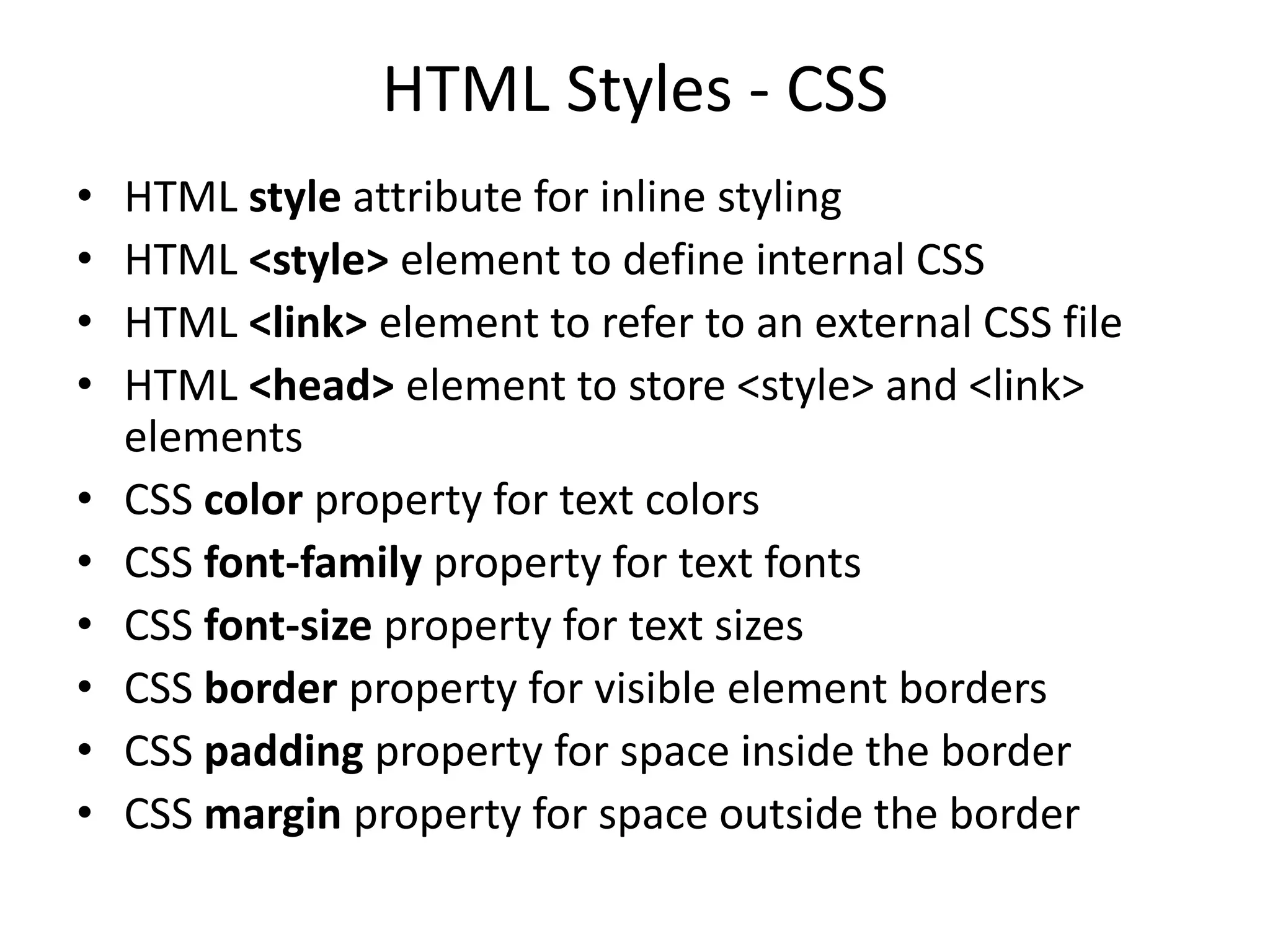 HTML Styles - CSS
• HTML style attribute for inline styling
• HTML <style> element to define internal CSS
• HTML <link> element to refer to an external CSS file
• HTML <head> element to store <style> and <link>
elements
• CSS color property for text colors
• CSS font-family property for text fonts
• CSS font-size property for text sizes
• CSS border property for visible element borders
• CSS padding property for space inside the border
• CSS margin property for space outside the border
 