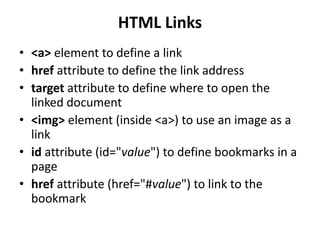 HTML Links
• <a> element to define a link
• href attribute to define the link address
• target attribute to define where to open the
linked document
• <img> element (inside <a>) to use an image as a
link
• id attribute (id="value") to define bookmarks in a
page
• href attribute (href="#value") to link to the
bookmark
 