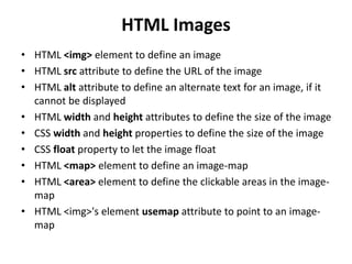 HTML Images
• HTML <img> element to define an image
• HTML src attribute to define the URL of the image
• HTML alt attribute to define an alternate text for an image, if it
cannot be displayed
• HTML width and height attributes to define the size of the image
• CSS width and height properties to define the size of the image
• CSS float property to let the image float
• HTML <map> element to define an image-map
• HTML <area> element to define the clickable areas in the image-
map
• HTML <img>'s element usemap attribute to point to an image-
map
 