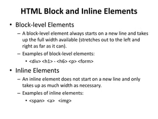 HTML Block and Inline Elements
• Block-level Elements
– A block-level element always starts on a new line and takes
up the full width available (stretches out to the left and
right as far as it can).
– Examples of block-level elements:
• <div> <h1> - <h6> <p> <form>
• Inline Elements
– An inline element does not start on a new line and only
takes up as much width as necessary.
– Examples of inline elements:
• <span> <a> <img>
 