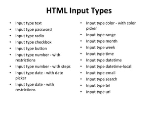 HTML Input Types
• Input type text
• Input type password
• Input type radio
• Input type checkbox
• Input type button
• Input type number - with
restrictions
• Input type number - with steps
• Input type date - with date
picker
• Input type date - with
restrictions
• Input type color - with color
picker
• Input type range
• Input type month
• Input type week
• Input type time
• Input type datetime
• Input type datetime-local
• Input type email
• Input type search
• Input type tel
• Input type url
 