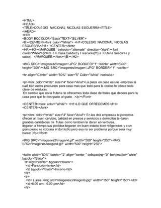 <HTML>
<HEAD>
<TITLE>COLEGIO NACIONAL NICOLAS ESGUERRA</TITLE>
</HEAD>
<HR>
<BODY BGCOLOR="Black"TEXT="SILVER">
<B><CENTER><font color="White"> <H1>COLEGIO NACIONAL NICOLAS
ESGUERRA</H1> <CENTER></font>
<HR><H2><MARQUEE behavior="alternate" direction="right"><font
color="White">(Plaza En Casa Calidad y Frescuras)Y(La Fruteria frescuras y
sabor) </MARQUEE></font></B></H2>
<IMG SRC="imagenes2/imagen1.JPG" BORDER="1" <center width="300"
height="300"><IMG SRC="imagenes/imagen1.JPG" BORDER="1" <center>
<hr align="Center" width="50%" size="5" Color="White" noshade>
<p><font color="white" size="4" face="Arial">La plaza en casa es una empresa la
cual tien varios productos para casa mas que todo para la cosina te ofrece toda
clase de verduras.
En cambio que en la fruteria te ofrecemos toda clase de frutas que decees para tu
casa para que le des gusto al gusto .</p></Font>
<CENTER><font color="White"> <H1>LO QUE OFRECEMOS</H1>
<CENTER></font>
<p><font color="white" size="4" face="Arial"> En las dos empresas te podemos
ofrecer un buen cervicio, calidad en presios y servicios a domicilios te daran
grandes cantidades de frutas como tambien te daran en verduras,
llegaran a tiempo sus pedidos llegaran en buen estado bien refigerados y a un
gran presio se cobrara el domicilio pero eso no ser problema porque sera muy
barato </p></font>
<IMG SRC="imagenes2/imagen4.gif" width="500" height="250"><IMG
SRC="imagenes/imagen4.gif" width="500" height="250">
<table width="50%" border="2" align="center " cellspacing="0" bordercolor="white"
bgcolor="Black">
<tr align="center" bgcolor="Black">
<td>Funcionamiento</td>
<td bgcolor="Black">Horario</td>
</tr>
<tr>
<td> Lunes <img src="imagenes3/Imagen9.jpg" width="150" height="150"></td>
<td>6:00 am - 6:00 pm</td>
</tr>
 