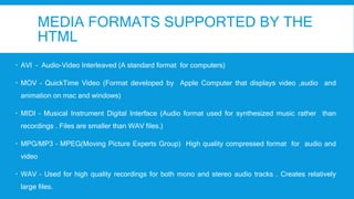 MEDIA FORMATS SUPPORTED BY THE
HTML
 AVI – Audio-Video Interleaved (A standard format for computers)
 MOV – QuickTime Video (Format developed by Apple Computer that displays video ,audio and
animation on mac and windows)
 MIDI – Musical Instrument Digital Interface (Audio format used for synthesized music rather than
recordings . Files are smaller than WAV files.)
 MPG/MP3 – MPEG(Moving Picture Experts Group) High quality compressed format for audio and
video
 WAV – Used for high quality recordings for both mono and stereo audio tracks . Creates relatively
large files.
 