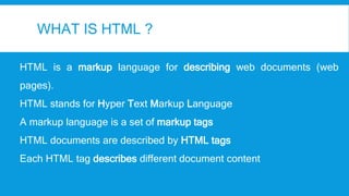WHAT IS HTML ?
HTML is a markup language for describing web documents (web
pages).
HTML stands for Hyper Text Markup Language
A markup language is a set of markup tags
HTML documents are described by HTML tags
Each HTML tag describes different document content
 