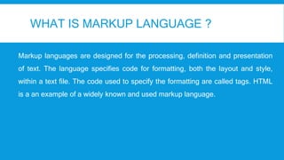 WHAT IS MARKUP LANGUAGE ?
Markup languages are designed for the processing, definition and presentation
of text. The language specifies code for formatting, both the layout and style,
within a text file. The code used to specify the formatting are called tags. HTML
is a an example of a widely known and used markup language.
 
