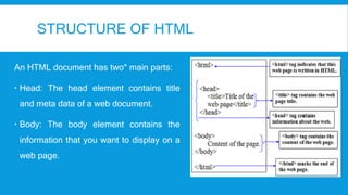 STRUCTURE OF HTML
An HTML document has two* main parts:
 Head: The head element contains title
and meta data of a web document.
 Body: The body element contains the
information that you want to display on a
web page.
 