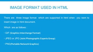 IMAGE FORMAT USED IN HTML
There are three image format which are supported in html when you want to
insert image in html document.
Which are as follows :
 GIF (Graphics Interchange Format)
 JPEG or JPG (Joint Photographic Experts Group)
 PNG(Portable Network Graphics)
 