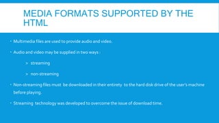 MEDIA FORMATS SUPPORTED BY THE
HTML
 Multimedia files are used to provide audio and video.
 Audio and video may be supplied in two ways :
> streaming
> non-streaming
 Non-streaming files must be downloaded in their entirety to the hard disk drive of the user’s machine
before playing.
 Streaming technology was developed to overcome the issue of download time.
 