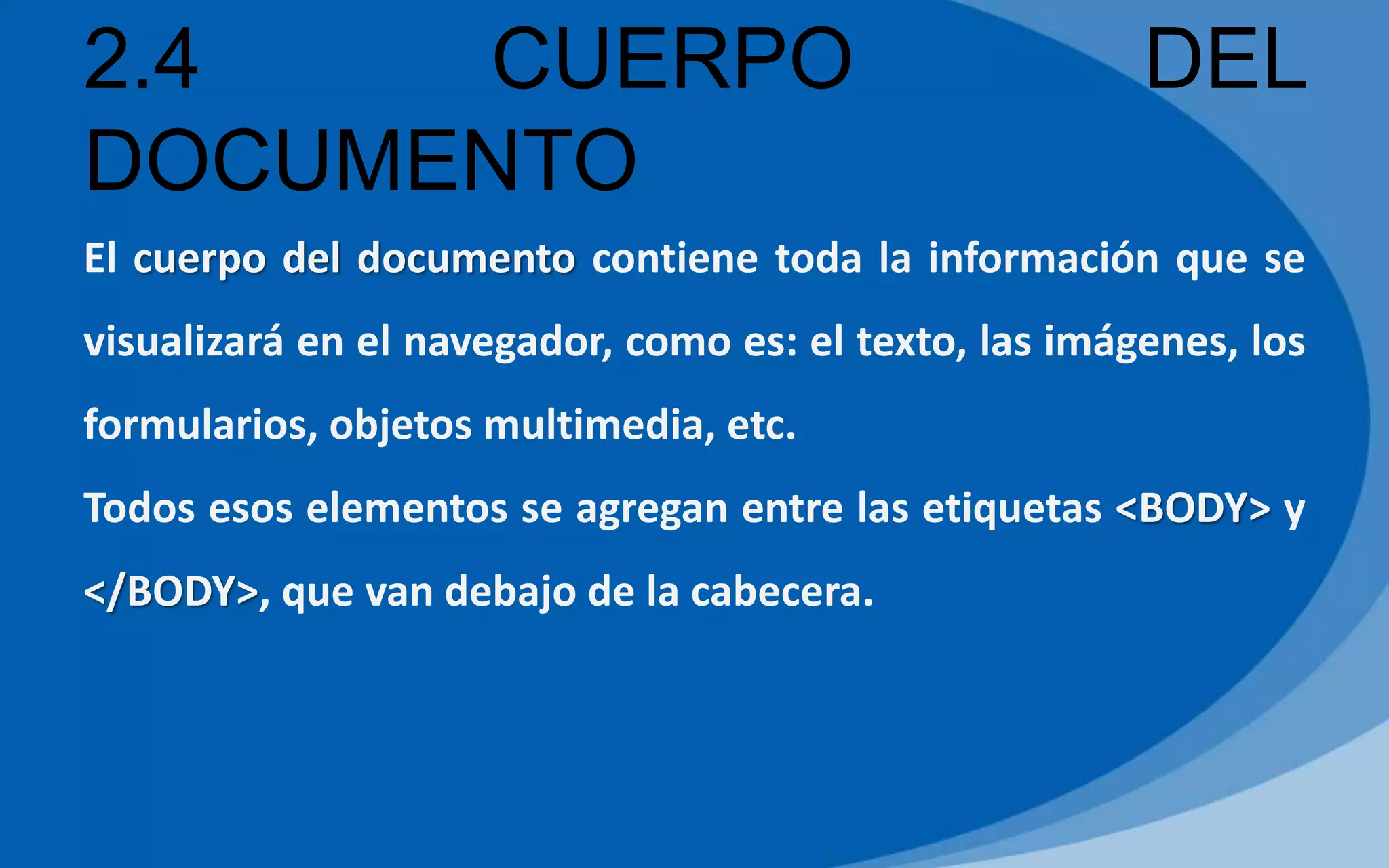2.4 CUERPO DEL
DOCUMENTO
El cuerpo del documento contiene toda la información que se
visualizará en el navegador, como es: el texto, las imágenes, los
formularios, objetos multimedia, etc.
Todos esos elementos se agregan entre las etiquetas <BODY> y
</BODY>, que van debajo de la cabecera.
 