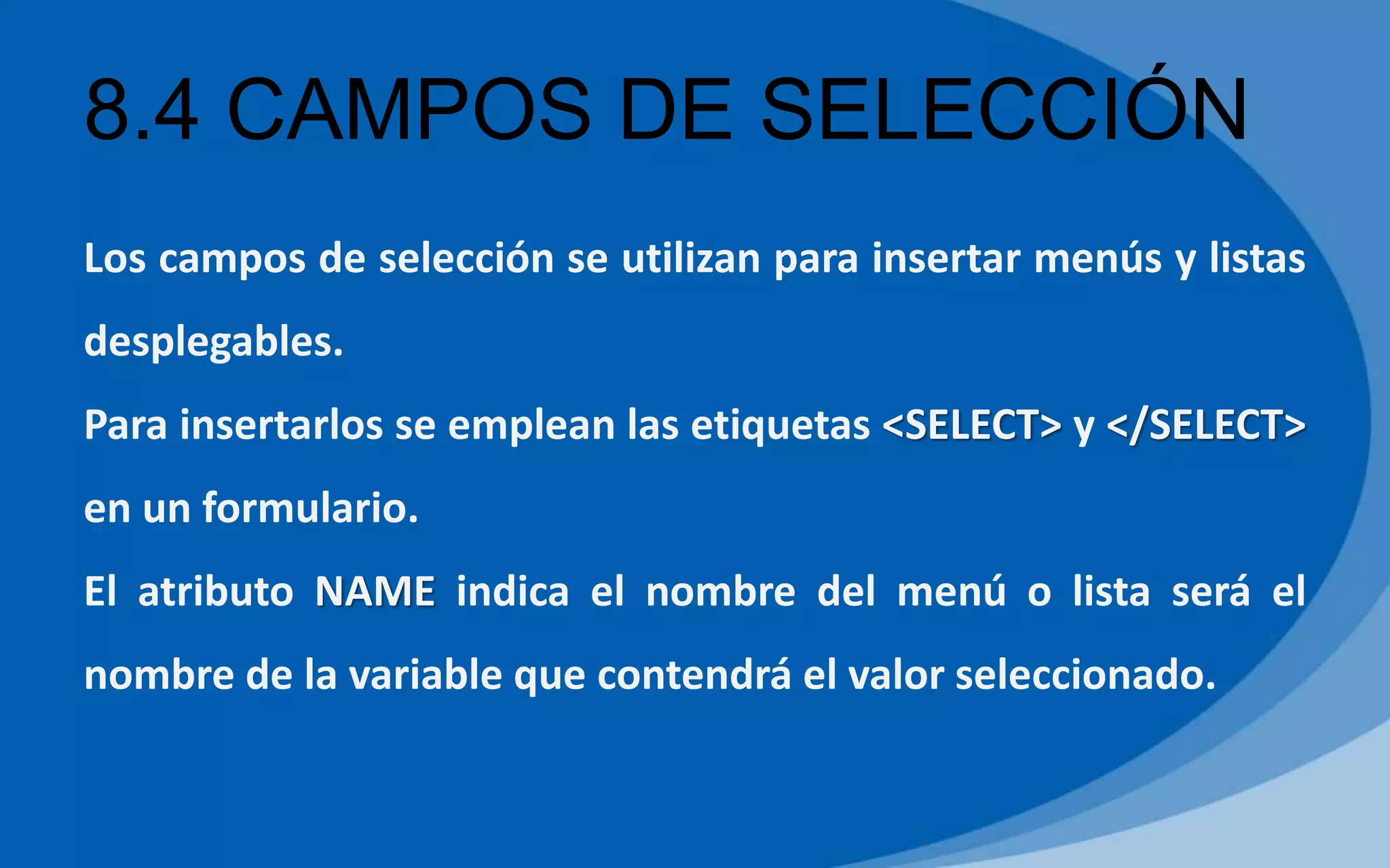 8.4 CAMPOS DE SELECCIÓN
Los campos de selección se utilizan para insertar menús y listas
desplegables.
Para insertarlos se emplean las etiquetas <SELECT> y </SELECT>
en un formulario.
El atributo NAME indica el nombre del menú o lista será el
nombre de la variable que contendrá el valor seleccionado.
 