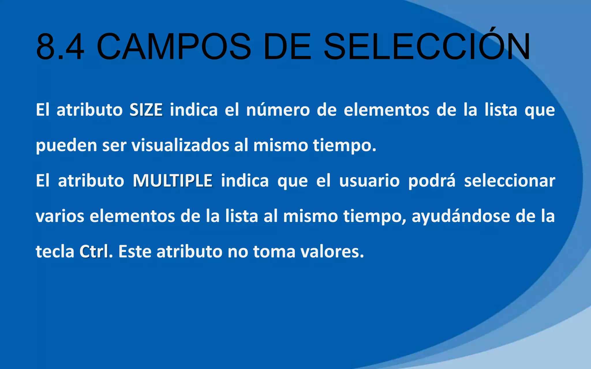 8.4 CAMPOS DE SELECCIÓN
El atributo SIZE indica el número de elementos de la lista que
pueden ser visualizados al mismo tiempo.
El atributo MULTIPLE indica que el usuario podrá seleccionar
varios elementos de la lista al mismo tiempo, ayudándose de la
tecla Ctrl. Este atributo no toma valores.
 